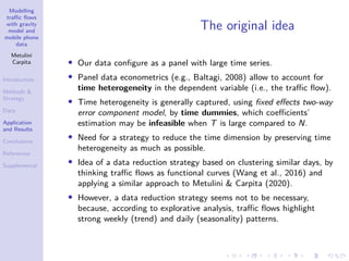 Modelling
traffic flows
with gravity
model and
mobile phone
data
Metulini
Carpita
Introduction
Methods 
Strategy
Data
Application
and Results
Conclusions
References
Supplemental
The original idea
• Our data configure as a panel with large time series.
• Panel data econometrics (e.g., Baltagi, 2008) allow to account for
time heterogeneity in the dependent variable (i.e., the traffic flow).
• Time heterogeneity is generally captured, using fixed effects two-way
error component model, by time dummies, which coefficients’
estimation may be infeasible when T is large compared to N.
• Need for a strategy to reduce the time dimension by preserving time
heterogeneity as much as possible.
• Idea of a data reduction strategy based on clustering similar days, by
thinking traffic flows as functional curves (Wang et al., 2016) and
applying a similar approach to Metulini  Carpita (2020).
• However, a data reduction strategy seems not to be necessary,
because, according to explorative analysis, traffic flows highlight
strong weekly (trend) and daily (seasonality) patterns.
 