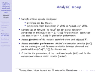 Modelling
traffic flows
with gravity
model and
mobile phone
data
Metulini
Carpita
Introduction
Methods 
Strategy
Data
Application
and Results
Conclusions
References
Supplemental
Analysis’ set-up
• Sample of time periods considered:
• 24 times per day (hours)
• 12 months, from September 1st
2020 to August, 31st
2021.
• Sample size of 419,280 (48 flows3
per 364 days), randomly
partitioned in training set (n = 377,352) for parameters’ estimation
and test set (n = 41,928) for prediction performance.
• Assess goodness of fit: residual standard errors and adjusted R2
.
• Assess prediction performance: Akaike’s information criterion (AIC)
for the training set and Pearson correlation between observed and
predicted flows (Cor(Y , Ŷ )) for the test set.
• F test for the parameters of the considered model (full) and for the
comparison between nested models (nested).
3
Among them, 16 are internal and 32 external to Mandolossa
 
