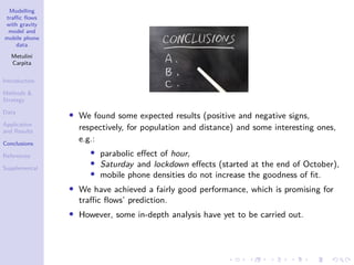 Modelling
traffic flows
with gravity
model and
mobile phone
data
Metulini
Carpita
Introduction
Methods 
Strategy
Data
Application
and Results
Conclusions
References
Supplemental
• We found some expected results (positive and negative signs,
respectively, for population and distance) and some interesting ones,
e.g.:
• parabolic effect of hour,
• Saturday and lockdown effects (started at the end of October),
• mobile phone densities do not increase the goodness of fit.
• We have achieved a fairly good performance, which is promising for
traffic flows’ prediction.
• However, some in-depth analysis have yet to be carried out.
 