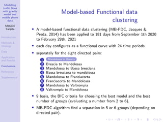 Modelling
traffic flows
with gravity
model and
mobile phone
data
Metulini
Carpita
Introduction
Methods 
Strategy
Data
Application
and Results
Conclusions
References
Supplemental
Model-based Functional data
clustering
• A model-based functional data clustering (MB-FDC, Jacques 
Preda, 2014) has been applied to 181 days from September 1th 2020
to February 28th, 2021
• each day configures as a functional curve with 24 time periods
• separately for the eight directed pairs:
1 Mandolossa to Brescia
2 Brescia to Mandolossa
3 Mandolossa to Bassa bresciana
4 Bassa bresciana to mandolossa
5 Mandolossa to Franciacorta
6 Franciacorta to Mandolossa
7 Mandolossa to Valtrompia
8 Valtrompia to Mandolossa
• 9 basis, the BIC criteria for choosing the best model and the best
number of groups (evaluating a number from 2 to 6).
• MB-FDC algorithm find a separation in 5 or 6 groups (depending on
directed pair).
 