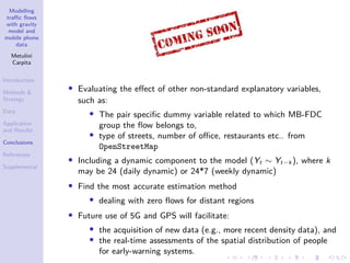 Modelling
traffic flows
with gravity
model and
mobile phone
data
Metulini
Carpita
Introduction
Methods 
Strategy
Data
Application
and Results
Conclusions
References
Supplemental
• Evaluating the effect of other non-standard explanatory variables,
such as:
• The pair specific dummy variable related to which MB-FDC
group the flow belongs to,
• type of streets, number of office, restaurants etc.. from
OpenStreetMap
• Including a dynamic component to the model (Yt ∼ Yt−k ), where k
may be 24 (daily dynamic) or 24*7 (weekly dynamic)
• Find the most accurate estimation method
• dealing with zero flows for distant regions
• Future use of 5G and GPS will facilitate:
• the acquisition of new data (e.g., more recent density data), and
• the real-time assessments of the spatial distribution of people
for early-warning systems.
 