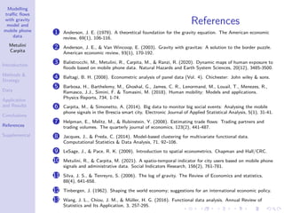 Modelling
traffic flows
with gravity
model and
mobile phone
data
Metulini
Carpita
Introduction
Methods 
Strategy
Data
Application
and Results
Conclusions
References
Supplemental
References
1 Anderson, J. E. (1979). A theoretical foundation for the gravity equation. The American economic
review, 69(1), 106-116.
2 Anderson, J. E.,  Van Wincoop, E. (2003). Gravity with gravitas: A solution to the border puzzle.
American economic review, 93(1), 170-192.
3 Balistrocchi, M., Metulini, R., Carpita, M.,  Ranzi, R. (2020). Dynamic maps of human exposure to
floods based on mobile phone data. Natural Hazards and Earth System Sciences, 20(12), 3485-3500.
4 Baltagi, B. H. (2008). Econometric analysis of panel data (Vol. 4). Chichester: John wiley  sons.
5 Barbosa, H., Barthelemy, M., Ghoshal, G., James, C. R., Lenormand, M., Louail, T., Menezes, R.,
Ramasco, J.J., Simini, F.  Tomasini, M. (2018). Human mobility: Models and applications.
Physics Reports, 734, 1-74.
6 Carpita, M.,  Simonetto, A. (2014). Big data to monitor big social events: Analysing the mobile
phone signals in the Brescia smart city. Electronic Journal of Applied Statistical Analysis, 5(1), 31-41.
7 Helpman, E., Melitz, M.,  Rubinstein, Y. (2008). Estimating trade flows: Trading partners and
trading volumes. The quarterly journal of economics, 123(2), 441-487.
8 Jacques, J.,  Preda, C. (2014). Model-based clustering for multivariate functional data.
Computational Statistics  Data Analysis, 71, 92–106.
9 LeSage, J.,  Pace, R. K. (2009). Introduction to spatial econometrics. Chapman and Hall/CRC.
10 Metulini, R.,  Carpita, M. (2021). A spatio-temporal indicator for city users based on mobile phone
signals and administrative data. Social Indicators Research, 156(2), 761-781.
11 Silva, J. S.,  Tenreyro, S. (2006). The log of gravity. The Review of Economics and statistics,
88(4), 641-658.
12 Tinbergen, J. (1962). Shaping the world economy; suggestions for an international economic policy.
13 Wang, J. L., Chiou, J. M.,  Müller, H. G. (2016). Functional data analysis. Annual Review of
Statistics and Its Application, 3, 257-295.
 