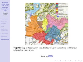 Modelling
traffic flows
with gravity
model and
mobile phone
data
Metulini
Carpita
Introduction
Methods 
Strategy
Data
Application
and Results
Conclusions
References
Supplemental
Figure: Map of flooding risk area, the four ACE in Mandolossa and the four
neighboring macro areas.
Back to slide
 