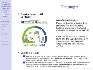 Modelling
traffic flows
with gravity
model and
mobile phone
data
Metulini
Carpita
Introduction
Methods &
Strategy
Data
Application
and Results
Conclusions
References
Supplemental
The project
• Ongoing project (’till
06/2022):
MoSoRe@UniBS project:
Project of Lombardy Region, Italy
(Infrastrutture e servizi per la
Mobilità Sostenibile e Resiliente) -
CallHub ID 1180965, bit.ly/2Xh2Nfr
Collaboration with prof. Roberto
Ranzi and the Department of Civil,
Environmental, Architectural
Engineering and Mathematics,
UNIBS
• Scientific output:
1 Metulini, R., Carpita, M., A Spatio-Temporal Indicator for City Users based on Mobile
Phone Signals and Administrative Data - Social Indicator Research, 156, 761–781 (2021).
https://doi.org/10.1007/s11205-020-02355-2
2 Balistrocchi, M., Metulini, R., Carpita, M., and Ranzi, R.: Dynamic maps of people exposure
to floods based on mobile phone data. Natural Hazards and Earth System Sciences, 20,
3485–3500, https://doi.org/10.5194/nhess-20-3485-2020, 2020.
 