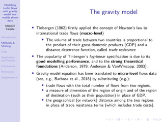Modelling
traffic flows
with gravity
model and
mobile phone
data
Metulini
Carpita
Introduction
Methods &
Strategy
Data
Application
and Results
Conclusions
References
Supplemental
The gravity model
• Tinbergen (1962) firstly applied the concept of Newton’s law to
international trade flows (macro-level)
• The volume of trade between two countries is proportional to
the product of their gross domestic products (GDP) and a
distance deterrence function, called trade resistance
• The popularity of Tinbergen’s log-linear specification is due to its
good modelling performance, and to the strong theoretical
foundations (Anderson, 1979; Anderson & VanWincoop, 2003).
• Gravity model equation has been translated to micro-level flows data
(see, e.g., Barbosa et al., 2018) by substituting (e.g.):
• trade flows with the total number of flows from two regions,
• a measure of dimension of the region of origin and of the region
of destination (such as their population) in place of GDP,
• the geographical (or network) distance among the two regions
in place of trade resistance terms (which includes trade costs).
 