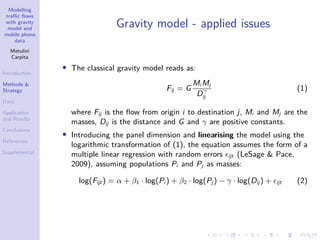 Modelling
traffic flows
with gravity
model and
mobile phone
data
Metulini
Carpita
Introduction
Methods &
Strategy
Data
Application
and Results
Conclusions
References
Supplemental
Gravity model - applied issues
• The classical gravity model reads as:
Fij = G
Mi Mj
Dγ
ij
(1)
where Fij is the flow from origin i to destination j, Mi and Mj are the
masses, Dij is the distance and G and γ are positive constants.
• Introducing the panel dimension and linearising the model using the
logarithmic transformation of (1), the equation assumes the form of a
multiple linear regression with random errors ijt (LeSage  Pace,
2009), assuming populations Pi and Pj as masses:
log(Fijt) = α + β1 · log(Pi ) + β2 · log(Pj ) − γ · log(Dij ) + ijt (2)
 
