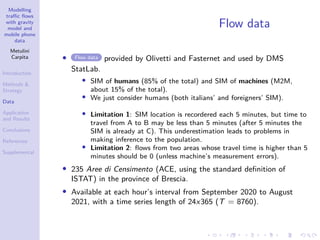 Modelling
traffic flows
with gravity
model and
mobile phone
data
Metulini
Carpita
Introduction
Methods 
Strategy
Data
Application
and Results
Conclusions
References
Supplemental
Flow data
• Flow data provided by Olivetti and Fasternet and used by DMS
StatLab.
• SIM of humans (85% of the total) and SIM of machines (M2M,
about 15% of the total).
• We just consider humans (both italians’ and foreigners’ SIM).
• Limitation 1: SIM location is recordered each 5 minutes, but time to
travel from A to B may be less than 5 minutes (after 5 minutes the
SIM is already at C). This underestimation leads to problems in
making inference to the population.
• Limitation 2: flows from two areas whose travel time is higher than 5
minutes should be 0 (unless machine’s measurement errors).
• 235 Aree di Censimento (ACE, using the standard definition of
ISTAT) in the province of Brescia.
• Available at each hour’s interval from September 2020 to August
2021, with a time series length of 24x365 (T = 8760).
 