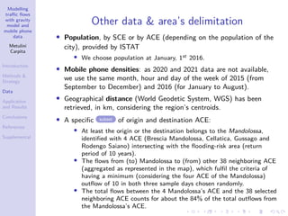 Modelling
traffic flows
with gravity
model and
mobile phone
data
Metulini
Carpita
Introduction
Methods 
Strategy
Data
Application
and Results
Conclusions
References
Supplemental
Other data  area’s delimitation
• Population, by SCE or by ACE (depending on the population of the
city), provided by ISTAT
• We choose population at January, 1st 2016.
• Mobile phone densities: as 2020 and 2021 data are not available,
we use the same month, hour and day of the week of 2015 (from
September to December) and 2016 (for January to August).
• Geographical distance (World Geodetic System, WGS) has been
retrieved, in km, considering the region’s centroids.
• A specific subset of origin and destination ACE:
• At least the origin or the destination belongs to the Mandolossa,
identified with 4 ACE (Brescia Mandolossa, Cellatica, Gussago and
Rodengo Saiano) intersecting with the flooding-risk area (return
period of 10 years).
• The flows from (to) Mandolossa to (from) other 38 neighboring ACE
(aggregated as represented in the map), which fulfil the criteria of
having a minimum (considering the four ACE of the Mandolossa)
outflow of 10 in both three sample days chosen randomly.
• The total flows between the 4 Mandolossa’s ACE and the 38 selected
neighboring ACE counts for about the 84% of the total outflows from
the Mandolossa’s ACE.
 