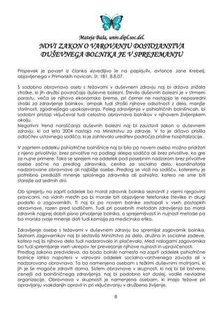 Mateja Baša, univ.dipl.soc.del.
NOVI ZAKON O VAROVANJU DOSTOJANSTVA
DUŠEVNEGA BOLNIKA JE V SPREJEMANJU
Prispevek je povzet iz članka »Izvedljivo le na papirju?«, avtorice Jane Krebelj,
objavljenega v Primorskih novicah, št. 181, 8.8.07.
S sodobno obravnavo oseb s teţavami v duševnem zdravju naj bi drţava zniţala
stroške, ki jih druţbi povzročajo duševne bolezni. Število duševnih bolezni je v strmem
porastu, veča se njihovo ekonomsko breme, pri čemer ne nastajajo le neposredni
stroški za zdravljenje bolnikov, ampak tudi stroški njihove odsotnosti z dela, manjše
storilnosti, zgodnejšega upokojevanja. Poleg zdravljenja v psihiatričnih bolnišnicah, bi
sodobni pristop vključeval tudi celostno obravnavo bolnikov v njihovem ţivljenjskem
okolju.
Negativni trend naraščanja duševnih bolezni naj bi zaustavil zakon o duševnem
zdravju, ki od leta 2004 nastaja na Ministrstvu za zdravje. V to je drţavo prisilila
odločitev ustavnega sodišča, ki je zahtevalo ureditev področja prisilne hospitalizacije.
V zaprtem oddelku psihiatrične bolnišnice naj bi bilo po novem osebo moţno pridrţati
z njeno privolitvijo, brez privolitve na podlagi sklepa sodišča ali brez privolitve, ko gre
za nujne primere. Tako se sprejem na oddelek pod posebnim nadzorom brez privolitve
osebe začne na predlog zdravnika, centra za socialno delo, koordinatorja
nadzorovane obravnave ali najbliţje osebe. Predlog se vloţi na sodišču, kateremu je
potrebno predloţiti mnenje splošnega zdravnika ali psihiatra, katero ne sme biti
starejše od sedmih dni.
Ob sprejetju na zaprti oddelek bo moral zdravnik bolnika seznaniti z vsemi njegovimi
pravicami, na vidnih mestih pa bi morale biti objavljene telefonske številke in drugi
podatki o zagovornikih. Ti naj bi po novem bolnike zastopali v vseh postopkih
obravnave, razen pred sodiščem. Tudi pri posebnih metodah zdravljenja bo moral
zdravnik najprej dobiti pisno privoljenje bolnika, o sprejemljivosti in nujnosti metode pa
bo morala svoje mnenje dati tudi komisija za medicinsko etiko.
Zdravljenje osebe s teţavami v duševnem zdravju bo spremljal zagovornik bolnika.
Seznam zagovornikov naj bi sestavilo Ministrstvo za delo, druţino in socialne zadeve,
katero naj bi njihovo delo tudi nadzorovalo in plačevalo. Med nalogami zagovornika
bo tudi spremljanje vseh ukrepov ter preverjanje njihove nujnosti in upravičenosti.
Predlog zakona predvideva, da bodo bolniki namesto na zaprti oddelek psihiatrične
bolnice lahko napoteni v varovani oddelek socialno-varstvenega zavoda ali v
nadzorovano obravnavo. Ta bo namenjena osebam s teţkimi duševnimi motnjami, ki
jih je še mogoče zdraviti doma. Sistem obravnave v skupnosti, ki naj bi bil bistveno
cenejši od bolnišničnega zdravljenja, naj bi podobno kot doslej, vodile nevladne
organizacije. Obravnava v skupnosti je namenjena osebam, ki imajo teţave pri
opravljanju vsakdanjih opravil in pri vključevanju v druţbeno ţivljenje.
8
 