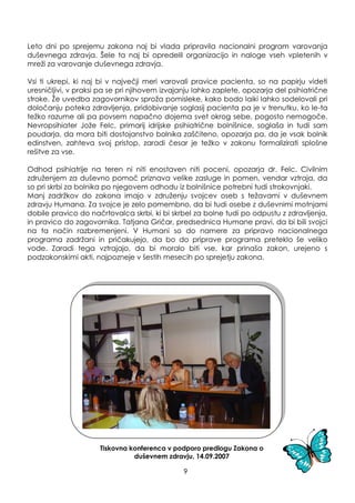 Leto dni po sprejemu zakona naj bi vlada pripravila nacionalni program varovanja
duševnega zdravja. Šele ta naj bi opredelil organizacijo in naloge vseh vpletenih v
mreţi za varovanje duševnega zdravja.
Vsi ti ukrepi, ki naj bi v največji meri varovali pravice pacienta, so na papirju videti
uresničljivi, v praksi pa se pri njihovem izvajanju lahko zaplete, opozarja del psihiatrične
stroke. Ţe uvedba zagovornikov sproţa pomisleke, kako bodo laiki lahko sodelovali pri
določanju poteka zdravljenja, pridobivanje soglasij pacienta pa je v trenutku, ko le-ta
teţko razume ali pa povsem napačno dojema svet okrog sebe, pogosto nemogoče.
Nevropsihiater Joţe Felc, primarij idrijske psihiatrične bolnišnice, soglaša in tudi sam
poudarja, da mora biti dostojanstvo bolnika zaščiteno, opozarja pa, da je vsak bolnik
edinstven, zahteva svoj pristop, zaradi česar je teţko v zakonu formalizirati splošne
rešitve za vse.
Odhod psihiatrije na teren ni niti enostaven niti poceni, opozarja dr. Felc. Civilnim
zdruţenjem za duševno pomoč priznava velike zasluge in pomen, vendar vztraja, da
so pri skrbi za bolnika po njegovem odhodu iz bolnišnice potrebni tudi strokovnjaki.
Manj zadrţkov do zakona imajo v zdruţenju svojcev oseb s teţavami v duševnem
zdravju Humana. Za svojce je zelo pomembno, da bi tudi osebe z duševnimi motnjami
dobile pravico do načrtovalca skrbi, ki bi skrbel za bolne tudi po odpustu z zdravljenja,
in pravico do zagovornika. Tatjana Gričar, predsednica Humane pravi, da bi bili svojci
na ta način razbremenjeni. V Humani so do namere za pripravo nacionalnega
programa zadrţani in pričakujejo, da bo do priprave programa preteklo še veliko
vode. Zaradi tega vztrajajo, da bi moralo biti vse, kar prinaša zakon, urejeno s
podzakonskimi akti, najpozneje v šestih mesecih po sprejetju zakona.
Tiskovna konferenca v podporo predlogu Zakona o
duševnem zdravju, 14.09.2007
9
 