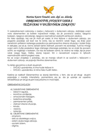 Martina Katern Tomaţič, univ. dipl. soc. delavka
OBREMENITVE SVOJCEV OSEB S
TEŢAVAMI V DUŠEVNEM ZDRAVJU
V vsakodnevnem sobivanju z osebo s teţavami v duševnem zdravju, doţivljajo svojci
vrsto obremenitev za katere največkrat mislijo, da jih povzroča oseba, njegova
bolezen, njegovo obnašanje, njegova nezmoţnost zadostiti zahtevam okolice.
Ko tako opaţajo, kaj vse jih moti pri osebi, ki ima teţave v duševnem zdravju, pa
pogosto pozabijo od kod vse to izvira, kaj so resnični vzroki tega, saj ţivijo pod
nenehnim pritiskom katerega posledica je permanentna stresna situacija v kateri ţivijo
in delujejo, pa se je, ravno zaradi njene stalnosti, povsem ne zavedajo. Tudi ko mnogi
svojci sami čutijo posledice tega stalnega stresnega poloţaja, ko so znaki ţe povsem
očitni, se nagibajo v bolezen, če niso ţe bolezen sama, še vedno ne vidijo, kje je pravi
vzrok vsega tega. Veliko, skoraj največ, tiči v nevednosti svojcev in njihovih
nezmoţnostih obrniti pogled vase.
Ko se svojci znajdejo v poloţaju, da se morajo vţiveti in se soočati s teţavami v
duševnem zdravju, se pojavijo številne obremenitve.
Tu lahko govorimo o dveh skupinah:
- SVOJCI uporabnika, ki ima hude teţave in
- SVOJCI, uporabnika, ki nima tako hudih teţav.
Kakšna je razlika? Obremenitve so skoraj identične, s tem, da se pri drugi skupini
pojavljajo z manjšo intenziteto, pomembno pa je, da je upanje za uspešno
rehabilitacjo pri drugi skupini bolj prisotno in močnejše.
OBREMENITVE SVOJCEV
A) SUBJEKTIVNE OBREMENITVE
- ţalost in izguba,
- kronično usmiljenje,
- emocionalni tobogan,
- bolečina empatije,
- permanenten pritisk,
- stalnost stresne situacije,
- krivda,
- vezava,
- izolacija.
B) OBJEKTIVNE OBREMENITVE
- simptomi,
- skrb za obolelega svojca,
- sistem duševnega zdravja,
- socialni sistem,
- stigma.
10
 