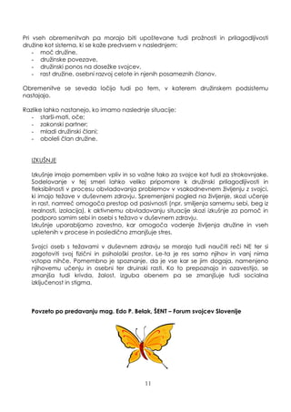 Pri vseh obremenitvah pa morajo biti upoštevane tudi proţnosti in prilagodljivosti
druţine kot sistema, ki se kaţe predvsem v naslednjem:
- moč druţine,
- druţinske povezave,
- druţinski ponos na doseţke svojcev,
- rast druţine, osebni razvoj celote in njenih posameznih članov.
Obremenitve se seveda ločijo tudi po tem, v katerem druţinskem podsistemu
nastajajo.
Razlike lahko nastanejo, ko imamo naslednje situacije:
- starši-mati, oče;
- zakonski partner;
- mladi druţinski člani;
- oboleli član druţine.
IZKUŠNJE
Izkušnje imajo pomemben vpliv in so vaţne tako za svojce kot tudi za strokovnjake.
Sodelovanje v tej smeri lahko veliko pripomore k druţinski prilagodljivosti in
fleksibilnosti v procesu obvladovanja problemov v vsakodnevnem ţivljenju z svojci,
ki imajo teţave v duševnem zdravju. Spremenjeni pogled na ţivljenje, skozi učenje
in rast, namreč omogoča prestop od pasivnosti (npr. smiljenja samemu sebi, beg iz
realnosti, izolacija), k aktivnemu obvladovanju situacije skozi izkušnje za pomoč in
podporo samim sebi in osebi s teţavo v duševnem zdravju.
Izkušnje uporabljamo zavestno, kar omogoča vodenje ţivljenja druţine in vseh
upletenih v procese in posledično zmanjšuje stres.
Svojci oseb s teţavami v duševnem zdravju se morajo tudi naučiti reči NE ter si
zagotoviti svoj fizični in psihološki prostor. Le-ta je res samo njihov in vanj nima
vstopa nihče. Pomembno je spoznanje, da je vse kar se jim dogaja, namenjeno
njihovemu učenju in osebni ter druinski rasti. Ko to prepoznajo in ozavestijo, se
zmanjša tudi krivda, ţalost, izguba obenem pa se zmanjšuje tudi socialna
izključenost in stigma.
Povzeto po predavanju mag. Edo P. Belak, ŠENT – Forum svojcev Slovenije
11
 