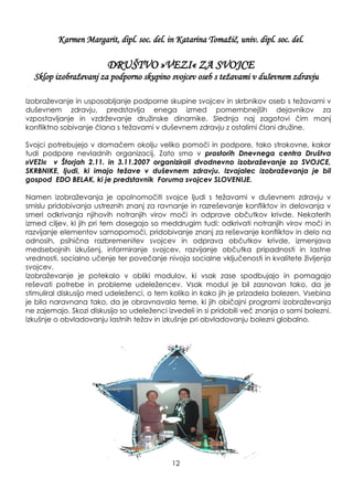 Karmen Margarit, dipl. soc. del. in Katarina Tomaţič, univ. dipl. soc. del.
DRUŠTVO »VEZI« ZA SVOJCE
Sklop izobraţevanj za podporno skupino svojcev oseb s teţavami v duševnem zdravju
Izobraţevanje in usposabljanje podporne skupine svojcev in skrbnikov oseb s teţavami v
duševnem zdravju, predstavlja enega izmed pomembnejših dejavnikov za
vzpostavljanje in vzdrţevanje druţinske dinamike. Slednja naj zagotovi čim manj
konfliktno sobivanje člana s teţavami v duševnem zdravju z ostalimi člani druţine.
Svojci potrebujejo v domačem okolju veliko pomoči in podpore, tako strokovne, kakor
tudi podpore nevladnih organizacij. Zato smo v prostorih Dnevnega centra Društva
»VEZI« v Štorjah 2.11. in 3.11.2007 organizirali dvodnevno izobraževanje za SVOJCE,
SKRBNIKE, ljudi, ki imajo težave v duševnem zdravju. Izvajalec izobraževanja je bil
gospod EDO BELAK, ki je predstavnik Foruma svojcev SLOVENIJE.
Namen izobraţevanja je opolnomočiti svojce ljudi s teţavami v duševnem zdravju v
smislu pridobivanja ustreznih znanj za ravnanje in razreševanje konfliktov in delovanja v
smeri odkrivanja njihovih notranjih virov moči in odprave občutkov krivde. Nekaterih
izmed ciljev, ki jih pri tem dosegajo so meddrugim tudi: odkrivati notranjih virov moči in
razvijanje elementov samopomoči, pridobivanje znanj za reševanje konfliktov in delo na
odnosih, psihična razbremenitev svojcev in odprava občutkov krivde, izmenjava
medsebojnih izkušenj, informiranje svojcev, razvijanje občutka pripadnosti in lastne
vrednosti, socialno učenje ter povečanje nivoja socialne vključenosti in kvalitete ţivljenja
svojcev.
Izobraţevanje je potekalo v obliki modulov, ki vsak zase spodbujajo in pomagajo
reševati potrebe in probleme udeleţencev. Vsak modul je bil zasnovan tako, da je
stimuliral diskusijo med udeleţenci, o tem koliko in kako jih je prizadela bolezen. Vsebina
je bila naravnana tako, da je obravnavala teme, ki jih običajni programi izobraţevanja
ne zajemajo. Skozi diskusijo so udeleţenci izvedeli in si pridobili več znanja o sami bolezni.
Izkušnje o obvladovanju lastnih teţav in izkušnje pri obvladovanju bolezni globalno.
12
 