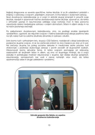 Najbolj dragocene so seveda specifične, lastne izkušnje, ki so jih udeleţenci pridobili v
ţivljenju v sobivanju z svojcem, prijateljem, znancem, ki ima teţave v duševnem zdravju.
Skozi dvodnevno izobraţevanje so si svojci in skrbniki skupaj izmenjali in proučili svoje
izkušnje, razvijali in spoznavali načine obvladovanja lastne izkušnje, spoznali so, da lahko
v atmosferi upanja in razumevanja odkrijejo svojo notranjo moč in tako ponovno
vzpostavijo dobre medsebojne odnose v svojem domačem, širšem in oţjem okolju in na
ta način postanejo srečnejši.
Po zaključenem dvodnevnem izobraţevanju, smo, na podlagi analize izpolnjenih
vprašalnikov, ugotavili, da vključitev svojcev v takšna izobraţevanja deluje pozitivno tako
na njih, kakor tudi na celotno druţinsko dinamiko in odnose v druţini.
Zato bomo tudi v prihodnjem letu, skupaj s CSD Seţana, nadaljevali s sklopi izobraţevanj
podporne skupine svojcev, ki se bo srečevala enkrat na dva meseca po dve uri in pol.
Na srečanju skupine bo poleg socialne delavke in medicinske sestre prisoten tudi
strokovnjak s področja duševnega zdravja v javnih zavodih ali skupnostnih sluţbah.
Obravnavali bomo aktualne teme, ki lahko svojcem pomagajo pri reševanju
osebnostnih ali druţinskih teţav in dilem, saj smo vsi skupnega mnenja, da si svojci
zasluţijo in potrebujejo moţnost vključevanja v skupine, kjer dobijo izkušnjo sprejetosti,
razumevanja, samopomoči, kar vodi v razvoj notranjih virov moči, da lahko
opolnomočijo sebe in druge udeleţene v problemu.
Zahvala gospodu Edu Belaku za uspešno
dvodnevno izobraţevanje
13
 