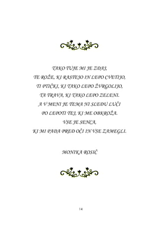 TAKO TUJE MI JE ZDAJ,
TE ROŢE, KI RASTEJO IN LEPO CVETIJO,
TI PTIČKI, KI TAKO LEPO ŢVRGOLIJO,
TA TRAVA, KI TAKO LEPO ZELENI.
A V MENI JE TEMA NI SLEDU LUČI
PO LEPOTI TEJ, KI ME OBKROŢA.
VSE JE SENCA,
KI MI PADA PRED OČI IN VSE ZAMEGLI.
MONIKA ROSIČ
14
 
