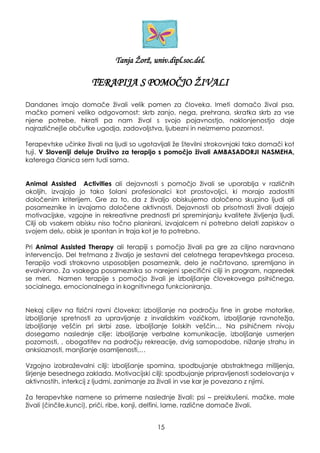 Tanja Ţorţ, univ.dipl.soc.del.
TERAPIJA S POMOČJO ŢIVALI
Dandanes imajo domače ţivali velik pomen za človeka. Imeti domačo ţival psa,
mačko pomeni veliko odgovornost: skrb zanjo, nega, prehrana, skratka skrb za vse
njene potrebe, hkrati pa nam ţival s svojo pojavnostjo, naklonjenostjo daje
najrazličnejše občutke ugodja, zadovoljstva, ljubezni in neizmerno pozornost.
Terapevtske učinke ţivali na ljudi so ugotavljali ţe številni strokovnjaki tako domači kot
tuji. V Sloveniji deluje Društvo za terapijo s pomočjo ţivali AMBASADORJI NASMEHA,
katerega članica sem tudi sama.
Animal Assisted Activities ali dejavnosti s pomočjo ţivali se uporablja v različnih
okoljih, izvajajo jo tako šolani profesionalci kot prostovoljci, ki morajo zadostiti
določenim kriterijem. Gre za to, da z ţivaljo obiskujemo določeno skupino ljudi ali
posameznike in izvajamo določene aktivnosti. Dejavnosti ob prisotnosti ţivali dajejo
motivacijske, vzgojne in rekreativne prednosti pri spreminjanju kvalitete ţivljenja ljudi.
Cilji ob vsakem obisku niso točno planirani, izvajalcem ni potrebno delati zapiskov o
svojem delu, obisk je spontan in traja kot je to potrebno.
Pri Animal Assisted Therapy ali terapiji s pomočjo ţivali pa gre za ciljno naravnano
intervencijo. Del tretmana z ţivaljo je sestavni del celotnega terapevtskega procesa.
Terapijo vodi strokovno usposobljen posameznik, delo je načrtovano, spremljano in
evalvirano. Za vsakega posameznika so narejeni specifični cilji in program, napredek
se meri. Namen terapije s pomočjo ţivali je izboljšanje človekovega psihičnega,
socialnega, emocionalnega in kognitivnega funkcioniranja.
Nekaj ciljev na fizični ravni človeka: izboljšanje na področju fine in grobe motorike,
izboljšanje spretnosti za upravljanje z invalidskim vozičkom, izboljšanje ravnoteţja,
izboljšanje veščin pri skrbi zase, izboljšanje šolskih veščin… Na psihičnem nivoju
dosegamo naslednje cilje: izboljšanje verbalne komunikacije, izboljšanje usmerjen
pozornosti, , obogatitev na področju rekreacije, dvig samopodobe, niţanje strahu in
anksioznosti, manjšanje osamljenosti,…
Vzgojno izobraţevalni cilji: izboljšanje spomina, spodbujanje abstraktnega mišljenja,
širjenje besednega zaklada. Motivacijski cilji: spodbujanje pripravljenosti sodelovanja v
aktivnostih, interkcij z ljudmi, zanimanje za ţivali in vse kar je povezano z njimi.
Za terapevtske namene so primerne naslednje ţivali: psi – preizkušeni, mačke, male
ţivali (činčile,kunci), priči, ribe, konji, delfini, lame, različne domače ţivali.
15
 