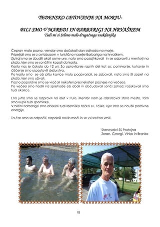TEDENSKO LETOVANJE NA MORJU-
BILI SMO V MAREDI IN BARBARIGI NA HRVAŠKEM
Tudi mi si ţelimo malo drugačnega vsakdanjika
Čeprav malo pozno, vendar smo dočakali dan odhoda na morje.
Pripeljali smo se z avtobusom v turistično naselje Barbariga na hrvaškem.
Zjutraj smo se zbudili okoli osme ure, nato smo pozajtrkovali in se odpravili z mentorji na
plaţo, kjer smo se sončili in kopali do kosila.
Kosilo nas je čakalo ob 12 uri. Za opravljanje raznih del kot so: pomivanje, kuhanje in
čiščenje smo uspostavili deţurstva.
Po kosilu smo se ob pitju kavice malo pogovarjali, se zabavali, nato smo šli zopet na
plaţo, kjer smo uţivali.
Pozno popoldne smo se vračali nekateri prej nekateri pozneje na večerjo.
Po večerji smo hodili na sprehode ob obali in občudovali sonči zahod, raziskovali smo
tudi okolico.
Eno jutro smo se odpravili na izlet v Pulo. Mentor nam je razkazoval staro mesto, tam
smo kupili tudi spominke.
V bliţini Barbarige smo obiskali tudi izletniško točko sv. Foške, kjer smo se nauţili pozitivne
energije.
Ta čas smo se odpočili, napolnili novih moči in se vsi srečno vrnili.
Stanovalci SS Postojna
Zoran, Georgi, Vinko in Branko
18
 