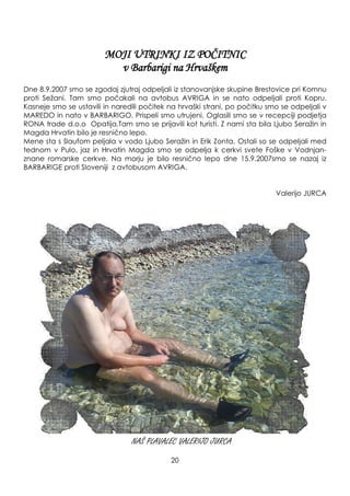 MOJI UTRINKI IZ POČITNIC
v Barbarigi na Hrvaškem
Dne 8.9.2007 smo se zgodaj zjutraj odpeljali iz stanovanjske skupine Brestovice pri Komnu
proti Seţani. Tam smo počakali na avtobus AVRIGA in se nato odpeljali proti Kopru.
Kasneje smo se ustavili in naredili počitek na hrvaški strani, po počitku smo se odpeljali v
MAREDO in nato v BARBARIGO. Prispeli smo utrujeni. Oglasili smo se v recepciji podjetja
RONA trade d.o.o Opatija.Tam smo se prijavili kot turisti. Z nami sta bila Ljubo Seraţin in
Magda Hrvatin bilo je resnično lepo.
Mene sta s šlaufom peljala v vodo Ljubo Seraţin in Erik Zonta. Ostali so se odpeljali med
tednom v Pulo, jaz in Hrvatin Magda smo se odpelja k cerkvi svete Foške v Vodnjan-
znane romarske cerkve. Na morju je bilo resnično lepo dne 15.9.2007smo se nazaj iz
BARBARIGE proti Sloveniji z avtobusom AVRIGA.
Valerijo JURCA
NAŠ PLAVALEC VALERIJO JURCA
20
 