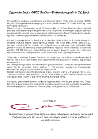 Skupno druţenje z DDTC Barčica v Predjamskem gradu in DC Štorje
Po uspešnem druţenju in potepanju po slovenski obali v maju, smo se skupaj z DDTC
dogovorili za ogled Predjamskega gradu in skupno druţenje v DC Štorje. Nad idejo smo
bili vsi zelo navdušeni.
Zbrali smo se v Stanovanjski skupini Postojna, kjer so si člani Barčice lahko ogledali
prostore naše stanovanjske skupine ter se ob skupni kavi in manjšem prigrizku zahvalili
za gostoljublje. Skupaj smo se podali na ogled prečudovitega Predjamskega gradu,
kjer smo odkrivali njegove skrivnosti od nastanka pa do danes.
Pot od Postojnske jame do Predjame, je ob robu Pivške kotline, le 9 km slikovite poti z
značilno kulturno krajino. Skozi zanimivo kraško vas Veliki otok, mimo cerkvice Sv.
Andreja, s freskami iz 16. st. pelje pot do Betalovega spodmola. Tu in v drugih kraških
jamah v okolici so arheologi odkrili pomembna najdišča naših prednikov iz obdobja
pribliţno 150 000 let pred našim štetjem pa do konca kamene dobe. Ta, v strokovni
literaturi imenovan kraški paleolitik, sodi v juţni Evropi med najstarejše kulture.
V Bukovju, zadnji vasi tik pred Predjamo, se od glavne odcepi makadamska pot proti
Hrušici, kjer je bila v preteklosti ena najpomembnejših postojank v sistemu zapornega
rimskega zidu.
Na svetu je mnogo lepih, tudi imenitnješih gradov in utrdb..., toda en sam je Predjamski
grad. To je »gnezdo«, drzno zidano v 123 metrov. Mojstrovina srednjeveške
domiselnosti, poguma, prebrisanosti v nepokorščini.
Najbolj znani prebivalec Predjamskega gradu, Erazem, je ţivel v drugi polovici 15. Stol.
V nedokončanem srednjeveškem gradu. Tedaj je imel grad še bolj izrazito obrambno
nalogo. Bivanje v njem ni bilo ravno prijetno, bilo pa je varno.
Po ogledu gradu in predstavitvi čudovite legende, smo se vsi skupaj podali v DC Štorje,
kjer smo s skupnimi močmi organizirali druţabne spoznavne igre in manjšo pogostitev.
Bilo nam je prijetno, zato bomo svoja druţenja nadaljevali tudi v prihodnosti.
Postojnski jami in gospodu Petru Štefinu se iskreno zahvaljujemo za donacijo kart za ogled
Predjamskega gradu, kjer smo se v čudovitem okolju, vţiveli v ţivljenje graščakov in
anekdoto o Erazmu.
ZAHVALA
22
 