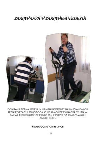 ZDRAV DUH V ZDRAVEM TELESU!
DONIRANA SOBNA KOLESA IN NAMIZNI NOGOMET NAŠIM ČLANOM OB
REDNI REKREACIJI, OMOGOČAJO NE SAMO ZDRAVI NAČIN ŢIVLJENJA,
AMPAK TUDI KORISTNEJŠE PREŢIVLJANJE PROSTEGA ČASA V MRZLIH
ZIMSKIH DNEH.
HVALA GOLFISTOM IZ LIPICE
26
 