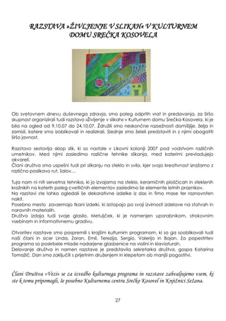 Ob svetovnem dnevu duševnega zdravja, smo poleg odprtih vrat in predavanja, za širšo
skupnost organizirali tudi razstavo »Ţivljenje v slikah« v Kulturnem domu Srečka Kosovela, ki je
bila na ogled od 9.10.07 do 24.10.07. Zdruţili smo neskončne razseţnosti domišljije, ţelja in
zamisli, katere smo izoblikovali in realizirali. Slednje smo ţeleli predstaviti in z njimi obogatiti
širšo javnost.
Razstavo sestavlja sklop slik, ki so nastale v Likovni koloniji 2007 pod vodstvom različnih
umetnikov. Med njimi zasledimo različne tehnike slikanja, med katerimi prevladujejo
akvareli.
Člani društva smo uspešni tudi pri slikanju na steklo in svilo, kjer svojo kreativnost izraţamo z
različno poslikavo rut, šalov…
Tuja nam ni niti servetna tehnika, ki jo izvajamo na steklo, keramičnih ploščicah in steklenih
kroţnikih na katerih poleg cvetličnih elementov zasledimo še elemente letnih praznikov.
Na razstavi ste lahko ogledali še dekorativne izdelke iz das in fimo mase ter raznovrsten
nakit.
Posebno mesto zavzemajo tkani izdelki, ki izstopajo po svoji izvirnosti izdelave na statvah in
naravnih materialih.
Društvo izdaja tudi svoje glasilo, Metuljček, ki je namenjen uporabnikom, strokovnim
vsebinam in informativnemu gradivu.
Otvoritev razstave smo pospremili s krajšim kulturnim programom, ki so ga sooblikovali tudi
naši člani in sicer Linda, Zoran, Emil, Terezija, Sergio, Valerijo in Bojan. Za popestritev
programa so poskrbele mlade nadarjene glasbenice na violini in klaviaturah.
Delovanje društva in namen razstave je predstavila sekretarka društva, gospa Katarina
Tomaţič. Dan smo zaključili s prijetnim druţenjem in klepetom ob manjši pogostitvi.
Člani Društva »Vezi« se za izvedbo kulturnega programa in razstave zahvaljujemo vsem, ki
ste k temu pripomogli, še posebno Kulturnemu centru Srečko Kosovel in Knjiţnici Seţana.
27
RAZSTAVA »ŢIVLJENJE V SLIKAH« V KULTURNEM
DOMU SREČKA KOSOVELA
 