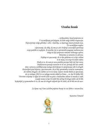 Uvodna beseda
Prijetno branje.
...teţko pišem, besed preprosto ni.
V razmišljanju pričakujem, da bom nekje dobila inspiracijo.
Najverjetneje nekje globoko v sebi, v kotičku, za katerega imam premalo časa.
Ţe razmišljam naglas:
»Spoznanje, da slika, ki smo jo celo ţivljenje sestavljali spreminja
svojo podobo ni najlepše. Še posebej, ko to spremembo pogojuje nadnaravno;
nekaj na kar preprosto nimamo nobenega vpliva.
Počutimo se nemočne in odvisne.
Najhuje ni spoznanje, da to kar gledamo ni to kar vidimo
in še manj, ni to kar bi ţeleli videti.
Hudo je to, da nam je nova podoba postaja bolj všeč kot stara.
Nadnaravno postaja naravno in še več, postaja del nas samih.
Smo v procesu sooblikovanja našega doţivljanja in sprejemanja sebe in drugih.
Postavljeni pred dejstva, spozanavamo, da je bila sprememba resnično namenjena,
da vidimo drugače, da vidimo več in ne manj. Čeprav morda boleče je spoznanje,
da za nekoga SMO in za nekoga morda nikoli ne bomo, ...to, kar bi lahko bili.
Tovrstne izkušnje so ključ do novih izbir na poti v medosebne odnose in morda iz njih.
Ljudje nismo to kar bi ţeleli biti ali kar bi drugi ţeleli, da bi bili.
Kakorkoli, je pomemebno le to, da smo do drugih takšnih kot bi ţeleli, da bi bili oni do nas«.
Za konec naj Vam zaţelim prijetno branje in vse dobro v novem letu.
Katarina Tomaţič
1
 