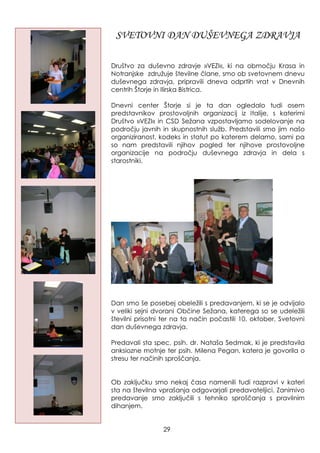 SVETOVNI DAN DUŠEVNEGA ZDRAVJA
Društvo za duševno zdravje »VEZI«, ki na območju Krasa in
Notranjske zdruţuje številne člane, smo ob svetovnem dnevu
duševnega zdravja, pripravili dneva odprtih vrat v Dnevnih
centrih Štorje in Ilirska Bistrica.
Dnevni center Štorje si je ta dan ogledalo tudi osem
predstavnikov prostovoljnih organizacij iz Italije, s katerimi
Društvo »VEZI« in CSD Seţana vzpostavljamo sodelovanje na
področju javnih in skupnostnih sluţb. Predstavili smo jim našo
organiziranost, kodeks in statut po katerem delamo, sami pa
so nam predstavili njihov pogled ter njihove prostovoljne
organizacije na področju duševnega zdravja in dela s
starostniki.
Dan smo še posebej obeleţili s predavanjem, ki se je odvijalo
v veliki sejni dvorani Občine Seţana, katerega so se udeleţili
številni prisotni ter na ta način počastili 10. oktober, Svetovni
dan duševnega zdravja.
Predavali sta spec. psih. dr. Nataša Sedmak, ki je predstavila
anksiozne motnje ter psih. Milena Pegan, katera je govorila o
stresu ter načinih sproščanja.
Ob zaključku smo nekaj časa namenili tudi razpravi v kateri
sta na številna vprašanja odgovarjali predavateljici. Zanimivo
predavanje smo zaključili s tehniko sproščanja s pravilnim
dihanjem.
29
 