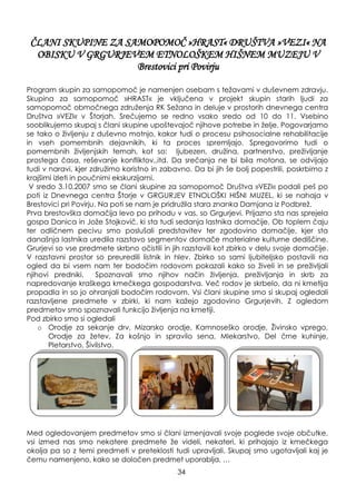 ČLANI SKUPINE ZA SAMOPOMOČ »HRAST« DRUŠTVA »VEZI« NA
OBISKU V GRGURJEVEM ETNOLOŠKEM HIŠNEM MUZEJU V
Brestovici pri Povirju
Program skupin za samopomoč je namenjen osebam s teţavami v duševnem zdravju.
Skupina za samopomoč »HRAST« je vključena v projekt skupin starih ljudi za
samopomoč območnega zdruţenja RK Seţana in deluje v prostorih dnevnega centra
Društva »VEZI« v Štorjah. Srečujemo se redno vsako sredo od 10 do 11. Vsebino
sooblikujemo skupaj s člani skupine upoštevajoč njihove potrebe in ţelje. Pogovarjamo
se tako o ţivljenju z duševno motnjo, kakor tudi o procesu psihosocialne rehabilitacije
in vseh pomembnih dejavnikih, ki ta proces spremljajo. Spregovorimo tudi o
pomembnih ţivljenjskih temah, kot so: ljubezen, druţina, partnerstvo, preţivljanje
prostega časa, reševanje konfliktov..itd. Da srečanja ne bi bila motona, se odvijajo
tudi v naravi, kjer zdruţimo koristno in zabavno. Da bi jih še bolj popestrili, poskrbimo z
krajšimi izleti in poučnimi ekskurzijami.
V sredo 3.10.2007 smo se člani skupine za samopomoč Društva »VEZI« podali peš po
poti iz Dnevnega centra Štorje v GRGURJEV ETNOLOŠKI HIŠNI MUZEL, ki se nahaja v
Brestovici pri Povirju. Na poti se nam je pridruţila stara znanka Damjana iz Podbreţ.
Prva brestovška domačija levo po prihodu v vas, so Grgurjevi. Prijazno sta nas sprejela
gospa Danica in Joţe Stojkovič, ki sta tudi sedanja lastnika domačije. Ob toplem čaju
ter odličnem pecivu smo poslušali predstavitev ter zgodovino domačije, kjer sta
današnja lastnika uredila razstavo segmentov domače materialne kulturne dediščine.
Grurjevi so vse predmete skrbno očistili in jih razstavili kot zbirko v delu svoje domačije.
V razstavni prostor so preuredili listnik in hlev. Zbirko so sami ljubiteljsko postavili na
ogled da bi vsem nam ter bodočim rodovom pokazali kako so ţiveli in se preţivljali
njihovi predniki. Spoznavali smo njihov način ţivljenja, preţivljanja in skrb za
napredovanje kraškega kmečkega gospodarstva. Več rodov je skrbelo, da ni kmetija
propadla in so jo ohranjali bodočim rodovom. Vsi člani skupine smo si skupaj ogledali
razstavljene predmete v zbirki, ki nam kaţejo zgodovino Grgurjevih. Z ogledom
predmetov smo spoznavali funkcijo ţivljenja na kmetiji.
Pod zbirko smo si ogledali
o Orodje za sekanje drv, Mizarsko orodje, Kamnoseško orodje, Ţivinsko vprego,
Orodje za ţetev, Za košnjo in spravilo sena, Mlekarstvo, Del črne kuhinje,
Pletarstvo, Šivilstvo.
Med ogledovanjem predmetov smo si člani izmenjavali svoje poglede svoje občutke,
vsi izmed nas smo nekatere predmete ţe videli, nekateri, ki prihajajo iz kmečkega
okolja pa so z temi predmeti v preteklosti tudi upravljali. Skupaj smo ugotavljali kaj je
čemu namenjeno, kako se določen predmet uporablja, …
34
 