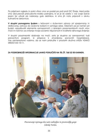 35
Po prijetnem ogledu in polni vtisov smo se podali po poti proti DC Štorje. Med potjo
smo občudovali prečudovito kraško pokrajino, ki se je ţe odela v vse svoje barve
jeseni ter uţivali ob nabiranju gob deţnikov, ki smo jih nato pripravili v okviru
kulinarične delavnice.
V skupini pomagamo ljudem s teţavami v duševnem zdravju pri sprejemanju in
oblikovanju odnosa do duševne bolezni in samega sebe. Obenem pa je namen pri
ljudeh vzpodbuditi elemente samopomoči, z iskanjem posameznikovih novih virov
moči in načinov za zvišanje nivoja socialne vključenosti in kvalitete njihovega ţivljenja
V skupini posamezniki dobivajo na moči, zato je skupina za samopomoč tudi
preventivni program, ki prispeva k zmanjšanju ponovnih hospitalizacij.
Vse zainteresirane vabimo, da se nam pridruţite v prostorih društva »VEZI« VSAKO
SREDO OD 10-11.
ZA PODROBNEJŠE INFORMACIJE LAHKO POKLIČETE NA TEL ŠT. 768 52 00 KARMEN.
Praznovanje rojstnega dne naše voditejljice in prostovoljke gospe
Zdenke Furlan.
 