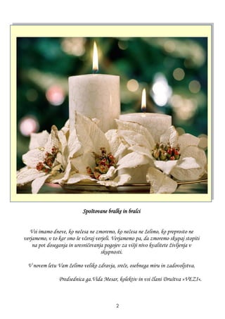 Spoštovane bralke in bralci
Vsi imamo dneve, ko nečesa ne zmoremo, ko nečesa ne ţelimo, ko preprosto ne
verjamemo, v to kar smo še včeraj verjeli. Verjamemo pa, da zmoremo skupaj stopiti
na pot doseganja in uresničevanja pogojev za višji nivo kvalitete ţivljenja v
skupnosti.
V novem letu Vam ţelimo veliko zdravja, sreče, osebnega miru in zadovoljstva.
Predsednica ga.Vida Mesar, kolektiv in vsi člani Društva »VEZI«.
2
 