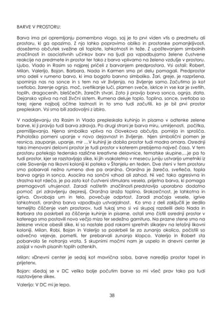 BARVE V PROSTORU:
Barva ima pri opremljanju pomembno vlogo, saj je to prvi viden vtis o predmetu ali
prostoru, ki ga opazimo. Z njo lahko popravimo obliko in prostorske pomanjkljivosti,
doseţemo občutek sveţine ali toplote, lahkotnosti in teţe. Z upoštevanjem simbolnih
značilnosti in asociativnih učinkov barv na ljudi pa vzpodbujamo ţelene čustvene
reakcije na predmete in prostor ter tako z barvo vplivamo na ţeleno vzdušje v prostoru.
Ljubo, Vlado in Rasim so najprej pričeli z barvanjem predprostora. Vsi ostali: Robert,
Milan, Valerijo, Bojan, Barbara, Nada in Karmen smo pri delu pomagali. Predprostor
smo odeli v rumeno barvo, ki ima bogato barvno simboliko. Ţari, greje, je razpršena,
spominja nas na sonce in s tem na vir ţivljenja, na ţivljenje samo. Začutimo jo kot
svetlobo, ţarenje ognja, moč, svetlikanje luči, plamen sveče, iskrice in vse kar je svetlih,
toplih, dragocenih, bleščečih, ţarečih stvari. Zato ji pravijo barva sonca, ognja, zlata.
Dejansko vpliva na naš ţivčni sistem. Rumena deluje toplo. Toplina, sonce, svetloba so
torej njene najbolj očitne lastnosti in to smo tudi začutili, ko je bil prvi prostor
prepleskan. Vsi smo bili zadovoljni z izbiro.
V nadaljevanju sta Rasim in Vlado prepleskala kuhinjo in pisarno v odtenke zelene
barve, ki ji pravijo tudi barva zdravja. Po drugi strani je barva miru, umirjenosti, počitka,
premišljevanja. Njena simbolika vpliva na človekova občutja, pomirja in sprošča.
Psihološko pomeni upanje v novo dejavnost in ţivljenje. Njen simbolični pomen je
resnica, zaupanje, upanje, mir …V kuhinji je dobila prostor tudi modra omara. Osrednji
tako imenovani delovni prostor je tudi prostor v katerem prebijemo največ časa. V tem
prostoru potekajo tedensko različne kreativne delavnice, tematske skupine,…je pa to
tudi prostor, kjer se razstavljajo slike, ki jih vsakoletno v mesecu juniju ustvarijo umetniki iz
cele Slovenije na likovni koloniji ki poteka v Štanjelu en teden. Dve steni v tem prostoru
smo pobarvali neţno rumeno dve pa oranţno. Oranţna je ţareča, svetleča, topla
barva ognja in sonca. Asociira na sončni vzhod ali zahod. Ni več tako agresivna in
strastna kot rdeča, je pa zato kot čustveni stimulans vesela, prijetna barva, ki pomaga
premagovati utrujenost. Zaradi naštetih značilnosti predstavlja uporabno dodatno
pomoč pri zdravljenju depresij. Oranţna izraţa toplino, širokosrčnost, je lahkotna in
igriva. Osvobaja um in telo, povečuje odprtost. Zaradi značaja vesele, igrive
lahkotnosti, oranţna barva vzpodbuja ustvarjalnost. Ko smo z deli zaključili je sledilo
temeljito čiščenje vseh prostorov, tudi tukaj smo si vsi skupaj razdelili delo Nada in
Barbara sta poskrbeli za čiščenje kuhinje in pisarne, ostali smo čistili osrednji prostor v
katerega smo postavili novo večjo mizo ter sedeţno garnituro. Na prazne stene smo na
ţelezne vrvice obesili slike, ki so nastale pod rokami spretnih slikarjev na letošnji likovni
koloniji. Milan, Robi, Bojan in Valerijo so poskrbeli še za zunanjo okolico, počistili so
odvečno vejevje, pometli, ter prebarvali zunanjo klopco. Valerijo in Robert sta
pobarvala še notranja vrata. S skupnimi močmi nam je uspelo in dnevni center je
zasijal v novih pisanih toplih odtenkih.
Milan: »Dnevni center je sedaj kot mavrična soba, barve naredijo prostor topel in
prijeten«.
Bojan: »Sedaj se v DC veliko bolje počutim barve so mi všeč prav tako pa tudi
razstavljene slike«.
Valerijo: V DC mi je lepo.
38
 