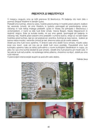 PRENOVA SS BRESTOVICA
V mesecu avgustu smo se lotili prenove SS Brestovica. Pri beljenju sta nam bila v
pomoč Drapal Vladimir in Seraţin Ljubo.
Prebelili smo kuhinjo, dnevno sobo, hodnik pred kuhinjo in hodnik pred sobami, balkon
ter verando (vhod). Mi smo Vladotu in Ljubotu pomagali pri prestavljanju omar,
čiščenju in tudi nekaj malega prebeliti. Ljubo in Vlado sta prihajala v Brestovico z
avtomobilom. Z nami so bile tudi Ester Umek, Vesna Škapin, Nada Stjepanovič in
Mahnič Mojca. Ester je kuhala kosila, mi pa smo garali, (pomagali pri beljenju in
čiščenju tal). Hodnik pred sobami smo prebelili v rumeno barvo, stropi so vsi beli razen
hodnika pred kuhinjo, kjer je cel prebarvan oranţno. Kuhinja je roza barve, balkon je
barve neba-modra, veranda (vhod) je bel, dnevna soba pa je svetlo zelena.
Dobili pa smo tudi novo opremo. V dnevni sobi smo dobili novo omaro, modro sobo
krasi nov kavč, vsak od nas pa je dobil tudi novo posteljo. Posodobili smo tudi
kuhinjsko opremo tako se lahko pohvalimo z novim kuhinjskim štedilnikom in napo, za
piko na i pa smo kuhinji dodali še par omaric. Uredili smo tudi pisarno pri modri sobi. V
tej sobi je tudi računalnik, na katerega lahko pišemo, shranimo na ključ, dobili pa smo
tudi internet.
V prenovljeni stanovanjski skupini se počutim zelo dobro.
Valerijo Jurca
40
 