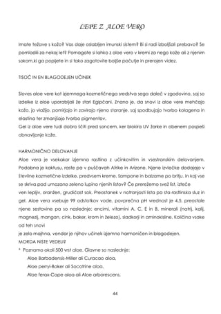 LEPE Z ALOE VERO
Imate teţave s koţo? Vas daje oslabljen imunski sistem? Bi si radi izboljšali prebavo? Se
pomladili za nekaj let? Pomagate si lahko z aloe vero v kremi za nego koţe ali z njenim
sokom,ki ga popijete in si tako zagotovite boljše počutje in prerojen videz.
TISOČ IN EN BLAGODEJEN UČINEK
Sloves aloe vere kot izjemnega kozmetičnega sredstva sega daleč v zgodovino, saj so
izdelke iz aloe uporabljali ţe stari Egipčani. Znano je, da snovi iz aloe vere mehčajo
koţo, jo vlaţijo, pomirjajo in zavirajo njeno staranje, saj spodbujajo tvorbo kolagena in
elastina ter zmanjšajo tvorbo pigmentov.
Gel iz aloe vere tudi dobro ščiti pred soncem, ker blokira UV ţarke in obenem pospeši
obnavljanje koţe.
HARMONIČNO DELOVANJE
Aloe vera je vsekakor izjemna rastlina z učinkovitim in vsestranskim delovanjem.
Podobna je kaktusu, raste pa v puščavah Afrike in Arizone. Njene izvlečke dodajajo v
številne kozmetične izdelke, predvsem kreme, šampone in balzame po britju. In kaj vse
se skriva pod umazano zeleno lupino njenih listov? Če prereţemo sveţ list, izteče
ven lepljiv, oranţen, grudičast sok. Preostanek v notranjosti lista pa sta rastlinska sluz in
gel. Aloe vera vsebuje 99 odstotkov vode, povprečna pH vrednost je 4,5, preostale
njene sestavine pa so naslednje: encimi, vitamini A, C, E in B, minerali (natrij, kalij,
magnezij, mangan, cink, baker, krom in ţelezo), sladkorji in aminokisline. Količina vsake
od teh snovi
je zelo majhna, vendar je njihov učinek izjemno harmoničen in blagodejen.
MORDA NISTE VEDELI?
* Poznamo okoli 500 vrst aloe. Glavne so naslednje:
Aloe Barbadensis-Miller ali Curacao aloa,
Aloe perryi-Baker ali Socotrine aloa,
Aloe ferax-Cape aloa ali Aloe arborescens.
44
 
