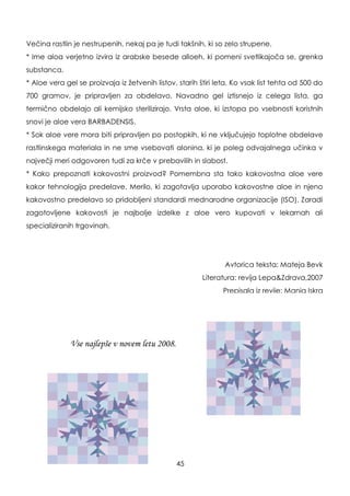 Večina rastlin je nestrupenih, nekaj pa je tudi takšnih, ki so zelo strupene.
* Ime aloa verjetno izvira iz arabske besede alloeh, ki pomeni svetlikajoča se, grenka
substanca.
* Aloe vera gel se proizvaja iz ţetvenih listov, starih štiri leta. Ko vsak list tehta od 500 do
700 gramov, je pripravljen za obdelavo. Navadno gel iztisnejo iz celega lista, ga
termično obdelajo ali kemijsko sterilizirajo. Vrsta aloe, ki izstopa po vsebnosti koristnih
snovi je aloe vera BARBADENSIS.
* Sok aloe vere mora biti pripravljen po postopkih, ki ne vključujejo toplotne obdelave
rastlinskega materiala in ne sme vsebovati alonina, ki je poleg odvajalnega učinka v
največji meri odgovoren tudi za krče v prebavilih in slabost.
* Kako prepoznati kakovostni proizvod? Pomembna sta tako kakovostna aloe vere
kakor tehnologija predelave. Merilo, ki zagotavlja uporabo kakovostne aloe in njeno
kakovostno predelavo so pridobljeni standardi mednarodne organizacije (ISO). Zaradi
zagotovljene kakovosti je najbolje izdelke z aloe vero kupovati v lekarnah ali
specializiranih trgovinah.
Avtorica teksta: Mateja Bevk
Literatura: revija Lepa&Zdrava,2007
Prepisala iz revije: Manja Iskra
45
Vse najlepše v novem letu 2008.
 