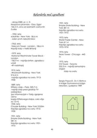 Rekorderke med zgradbami
- okrog 2580. pr. n. št.
Keopsova piramida - Giza, Egipt
146,5 m, eno od sedmerih svetovnih
čudes
- 1902. leta
»Likalnik« - New York - 86,6 m
- eden prvih nebotičnikov
-1963. leta
-Telecom Tower - London - 186,6 m
Najvišji stolp v Veliki Britaniji
-1979. leta
-National Westminster Tower Block -
London
-182,9 m - najvišja britan. zgradba z
uradi
-49 nadstropij
1913. leta
-Woolworth Building - New York
214,4 m
-najvišja zgradba na svetu 1913-
1930
1889. leta
Eiffelov stolp – Pariz, 320,7 m
-najvišji stolp pred gradnjo TV-
oddajnikov
(po informacijah v Tokiju zgrajena
verna
kopija Eiffelovega stolpa, celo višja
za 13 m)
1930. leta
Chrysler Building - New York 318,8m
Najvišja zgradba na svetu 1913-
1930
1931. leta
Empire State Building - New York
381 m
Najvišja zgradba na svetu 1931-
1973
1931. leta
Empire State Building - New
York 381 m
Najvišja zgradba na svetu
1931-1973
1973. leta
World Trade Center - New
York 411,4
Najvišja zgradba na svetu
1973-1974
1974. leta
Sears Tower - Chicago - 443
m
1975. leta
CN Tower - Toronto
555,3 m - najvišji samostojno
stoječi
stolp na svetu
Sergio Popovič, Dc Il. Bistrica
Iz knjige Guinnessova knjiga
rekordov, Ljubljana 1989
46
 