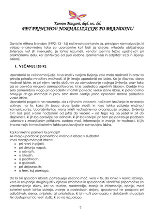 Karmen Margarit, dipl. soc. del.
PET PRINCIPOV NORMALIZACIJE PO BRANDONU
David in Althea Brandon (1992: 13 - 16) naštevata pet prvin oz. principov normalizacije, ki
veljajo enakovredno tako za uporabnike kot tudi za osebje. »Načela običajnega
ţivljenja«, kot jih imenujeta, je lahko razumeti, vendar izjemno teţko upoštevati pri
praktičnemu delu, ker zahtevajo od ljudi osebne spremembe in odprtost srca in širjenje
obzorij.
1. VEČANJE IZBIRE
Uporabniki so večinoma ljudje, ki so imeli v svojem ţivljenju zelo malo moţnosti in prav ta
princip prinaša mnoţitev moţnosti, ki jih imajo uporabniki na izbiro. Ko je človeku dana
moţnost izbire, se pri njem razvija občutek za obvladovanje svojega ţivljenja, prav tako
pa se poveča njegovo samospoštovanje, ki je posledica uspešnih izborov. Osebje ima
zelo pomembno vlogo pri opredelitvi moţnih posledic vsake dane izbire, ki potencialno
omejuje druge moţnosti in prav zato mora osebje jasno opredeliti moţne posledice
vsake izbire.
Uporabniki pogosto ne razumejo, da z njihovim videzom, načinom izraţanja in ravnanja
vplivajo na to, kako jih bodo drugi ljudje videli, in tako lahko zoţujejo moţnost
komuniciranja. Uporabnik/-ica mora imeti vsakodnevno organizacijo svojega ţivljenja
čim bolj pod svojim nadzorom od jutra do večera – od tega kaj bo jedel in pil do
dejavnosti, ki jih bo opravljal, ter odnosih, ki jih bo razvijal, pri tem pa potrebuje podporo
ustanove z zmanjšanim pritiskom, osebno moč, informacije in znanje ter moţnosti, ki jih
ima na voljo in med katerimi lahko prostovoljno in samostojno izbira.
Kaj konkretno pomeni ta princip?
Ali imajo uporabniki pomembne moţnosti izbora v sluţbah?
Imeti morajo moţnost izbirati:
pri hrani in pijači,
pri delanju napak,
o odnosih,
o izhodih,
o počitnicah,
o spolnosti,
pri dejavnostih,
o tem, kaj pomaga.
Da bi bili sposobni izbirati, potrebujejo osebno moč, vero v to, da lahko v resnici izbirajo,
vero in zaupanje drugih ljudi v njihove zmoţnosti in sposobnosti, tehnične pripomočke za
vzpostavljanje stikov, kot so telefon, medmreţje, znanje in informacije, opcije, med
katerimi sploh lahko izbirajo, znanje o posledicah dejanj, sposobnost ter podporo pri
odločitvah, denar, prijatelja ali prijateljico, ki bi mu/ji pomagala v določenih situacijah
ter dostopnost do vseh sluţb, ki so na razpolago.
3
 