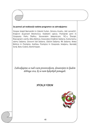 Za pomoč pri realizaciji vsebine programov se zahvaljujemo:
Gospe Majdi Bernardini in Zdenki Furlan, Simonu Kuretu, Miri Lenarčič,
Krajevni skupnosti Brestovica, Kobilarni Lipica, Postojnski jami in
Gospodu Petru Štefinu, Slovenskim ţeleznicam, TIC-u Štanjel,
Razvojnem centru Ilirka Bistrica, Kosovelovi Knjiţnici Seţana, Kulturnemu
domu Seţana, Osnovni šoli Seţana, Občini Seţana, RK Seţana, Ilirska
Bistrica in Postojna, Karitasu Postojna in Gospodu Marjanu, Bandelj
Sonji, Baru Cobra, Banki Koper.
Zahvaljujemo se tudi vsem prostovoljcem, donatorjem in ljudem
dobrega srca, ki so nam kakorkoli pomagali.
HVALA VSEM
48
 