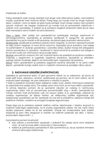 Implikacije za sluţbe:
Poleg obstoječih sluţb morajo obstajati tudi druge vrste alternativne sluţbe, med katerimi
morajo uporabniki imeti moţnost izbirati. Poleg tega pa morajo imeti še druge moţnosti
izbire v sluţbah: s kom bi delali, ali sploh bodo prihajali. Imeti morajo nadzor nad rutinskimi
opravili, moţnosti, da tvegajo. Sodelovati pa morajo tudi pri pomembnih odločitvah v
sluţbah, ki jih uporabljajo. V sluţbah se je potrebno izogibati skrajnostim izbire (ko je neko
delo namenjeno samo moškim ali samo ţenskam).
Vera v izbiro: tako osebje kot uporabniki/-ice potrebujejo treninge asertivnosti in
samozagovorništva. Uporabnike je potrebno spodbujati in opogumiti, da govorijo.
Uporabniki/-ice pa bi morali/-e biti sposobne, da prisostvujejo skupinskim obravnavam.
Spoštovanje: spodbujati je potrebno preračunano tveganje, to pomeni vzpostaviti pravila
za laţjo oceno tveganja, ki mora biti še razumno. Opozarjati pa je potrebno tudi osebje
na paternalizem in dušenje uporabnikov s preveliko skrbjo. Sluţbe morajo biti prilagojene
starosti uporabnikov in uporabnic. Upoštevati in obravnavati jih je potrebno kot kolege in
jim pri tem nuditi več informacij in opcij za laţjo izbiro.
Izkušnje: ponuditi jim moramo čim več moţnosti izbora ter poskrbeti za pozitivne modele v
nasprotju z negativnimi, ki sugerirajo negativne predstave. Uporabniki so drţavljani,
soprogi, lastniki, študentje, dijaki in ne nečloveški bolni, nesposobni ali podobno.
Denar: Vsem uporabnikom je potrebno zagotoviti resnične dohodke in ne samo malih
ţepnin, uporabniki morajo vedeti, kam in s kakšnim namenom je porabljen njihov denar.
2. RAZVIJANJE UDELEŢBE (PARTICIPACIJE)
Udeleţba je »povečana« izbira. O izbiri govorimo takrat, ko se odločamo, ali bomo za
kosilo jedli meso, zelenjavo, sendvič; sodelovanje pa pomeni, da mi sami vidimo, da te
moţnosti sploh obstajajo, ter sami odločamo o naročilu in plačilu.
V takih in podobnih situacijah lahko odkrijemo, koliko moči, oblasti, informacij in priloţnosti
za odločanje ima osebje samo. Če osebje samo nima moči, je ne mora deliti z uporabniki.
Ta princip dejansko pomeni, da je uporabnik vključen pri vodenju in načrtovanju
organizacije, kakor tudi pri prevzemanju pomembnejših vlog v druţbi. Uporabniki/-ice
morajo namreč imeti pomemben vpliv na naravo sluţbe, ki jo uporabljajo, odločati pri
vodenju organizacije, pri širjenju storitev, pri oblikovanju politike organizacije ipd.
Sodelovanje uporabnikov pri teh vprašanjih ne sme biti le simbolično, izdelane morajo biti
praktične metode, s katerimi se omogoči izvajanje tega principa.
Poleg tega pa je potrebno poiskati različne načine vključevanja v lokalno skupnost in
moţnosti različnega sodelovanja, ne le znotraj organizirane oskrbe. Na tak način lahko
druţba prepozna osebe ne le kot prizadete, ampak kot enakovredne ljudi, katerih
prispevek je prav tako dragocen in koristen na različnih področjih (pri delu, v športu,
prostovoljnih dejavnostih…).
Kaj konkretno pomeni ta princip?
Kdo odloča o pomembnih vprašanjih v sluţbah? Če osebje samo nima nikakršne
moči, je tudi ne more deliti s stanovalci in stanovalkami.
Kakšna je participacija uporabnikov? Zelo pomembno je, da je razvidna formalna
struktura njihovega sodelovanja.
4
 