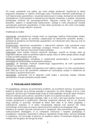 Če imajo uporabniki svoj odbor, ga mora osebje spoštovati. Upoštevati je treba
pogostost sestajanja in vsebino dnevnega reda. Pomembni elementi participacije so
tudi vključevanje uporabnikov v skupinske obravnave in revizije, dostopnost do kartotek,
preskrbljenost z informacijami in dostopnost do tiskanih materialov o sluţbah. Uporabniki
potrebujejo moţnost do samozagovorništva. Vključeni morajo biti v organizacijo
prireditev, obiskov in sprejemanje obiskovalcev. Osebje si mora prizadevati razvijati
upravljavske spretnosti uporabnikov, ki tako lahko postanejo na nek način tudi osebje.
Uporabniki se morajo vključiti v skupnost.
Implikacije za sluţbe:
Informacije: uporabniki/-ice morajo imeti na razpolago različne informacijske letake,
oglasne deske, dostop do kartotek, sodelovanje na relevantnih sestankih; skratka –
poskrbeti je potrebno za informiranje uporabnikov na individualni prav tako pa tudi na
skupinski ravni.
Posvetovanje: vključenost uporabnikov v relevantnih odborih: vsak uporabnik mora
imeti moţnost sporočanja osebnega (svojega) mnenja (o kvaliteti hrane, pijače,
opreme…) prav tako pa mora imeti moţnost pritoţbe.
Odločanje: imeti morajo moţnost asertivnih treningov, naučiti se morajo, kako se
organizira odbore, kako se pretehta različne opcije, kako se lahko uprejo pritisku drugih
in kako se lahko prijazno reče »ne«.
Občansko zagovorništvo: prihajanje in sodelovanje prostovoljcev, ki uporabnikom
pomagajo pri predstavljanju individualnih interesov.
Udeleţba: ali obstajajo moţnosti kolektivnega zagovorništva ali sveti uporabnikov
vplivajo na najvišje ravni vodenja.
Prenos moči: vodilno osebje naj prepušča moč niţjemu osebju in to nato uporabnikom,
prav tako pa naj bi bili uporabniki udeleţeni pri nastavljanju osebja in sodelovati pri
upravljanju s skupnimi financami.
Upravljanje: uporabniki naj bi dejansko vodili sluţbo s pomočjo osebja. Interese
uporabnikov morajo zastopati zunanje osebe.
3. POGLABLJANJE ODNOSOV
Pri poglabljanju odnosov je pomembna kvaliteta, ne kvantiteta odnosa. Vsi poznamo,
kakšen je občutek, ko je človek osamljen in zapuščen, ko nima nikogar, ki bi se z njim
pogovoril, spil kavo ipd. Prizadeti ljudje imajo le malo prijateljev ali pa jih sploh nimajo in
tako jim ostanejo samo odnosi s sorodniki in ljudmi, ki so plačani za delo z njimi.
Vendar uporabniki potrebujejo prijatelje, take, ki so radi z njimi brez plačila. Počutiti se
morajo upoštevane in spoštovane. Občutek cenjenosti vključuje tudi to, da človeka
drugi zaznajo in spoznajo. Ustvarjati je treba take stike, ki se lahko poglobijo v
naklonjenost, ljubezen, in ki lahko navsezadnje vključijo tudi spolnost kot nekaj
normalnega. Sočloveka ne smemo obravnavati kot sredstvo za doseganje ciljev.
Potrebno je razvijati občutek domačnosti in sprejetosti. Zelo pomembno je izogibanje
institucionalnim strategijam, ki so usmerjene večinoma v krepitev podrejanja in
nadrejanja v nasprotju z ljubeznijo in zabavo. Uporabniki nimajo šefov, temveč prijatelje
in sodelavce. Vsi smo ljudje, ki jočemo, se veselimo, trpimo. O resničnem ţivljenju se ne
morejo učiti drugače, kot da ga res ţivijo.
5
 