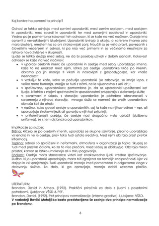 Kaj konkretno pomeni ta princip?
Odnosi se lahko odvijajo med samimi uporabniki, med samim osebjem, med osebjem
in uporabniki, med sosedi in uporabniki ter med zunanjimi sodelavci in uporabniki.
Vedno pa je pomembna kakovost teh odnosov, ki se kaţe na več načinov. Osebje ima
opraviti z nevsakdanjimi izkušnjami. Uporabniki izvirajo iz okolja, o katerem imamo zelo
malo izkušenj, medtem ko so oni strokovnjaki zanj. Naučili so se vrsto pravil, povezanih s
človeškim vedenjem in odnosi, ki pa niso več primerni in so večinoma neustrezni za
njihovo novo ţivljenje v skupnosti.
Ljudje se lahko druţijo med seboj, ne da bi posebej uţivali v dobrih odnosih. Kakovost
odnosov se kaţe na več načinov:
v uporabi osebnih imen: če uporabniki in osebje med seboj uporabljajo imena,
kaţe to na enakost med njimi, lahko pa osebje uporabnike kliče po imenih,
obratno pa jih morajo ti vikati in naslavljati z gospod/gospa, kar vnaša
neenakost;
v vzdušju: ta kaţe, kako se počutijo uporabniki (se zabavajo, se imajo lepo, z
veliko mero humorja, smejijo se tudi z očmi, ne le vljudnostno z usti idr.);
v spoštovanju uporabnikov: pomembno je, da so uporabniki upoštevani kot
ljudje, ki lahko s svojimi spretnostmi in sposobnostmi prispevajo k delovanju sluţb;
v obravnavi v skladu s starostjo: uporabnike je potrebno obravnavati v
sorazmerju z njihovo starostjo, mnogo sluţb se namreč do svojih uporabnikov
obnaša kot do otrok;
v načinu, kako govori osebje o uporabnikih, saj ta kaţe na njihov odnos – npr. ali
uporabljajo strokovni jezik ali govorijo o njih kot prijatelji;
v uniformiranosti osebja: če osebje nosi drugačno vrsto oblačil (sluţbena
uniforma), se s tem distancira od uporabnikov.
Implikacije za sluţbe:
Bliţina: kličejo se po osebnih imenih, uporablja se skupne sanitarije, pisarno uporabljajo
vsi enako in ne le osebje, prav tako tudi ostala sredstva. Med njimi obstaja prost pretok
informacij.
Toplina: odnosi so sproščeni in neformalni, atmosfera v organizaciji je topla. Skupaj so
tudi med prostim časom, ko za to niso plačani, med seboj se obiskujejo. Obstaja miren
prostor, kamor se lahko umaknejo ali v miru pogovorijo.
Enakost: Osebje mora stanovalce videti kot enakovredne ljudi, vredne spoštovanja.
Sluţba, ki jo uporabniki uporabljajo, mora biti zgrajena na temeljih recipročnosti, kjer vsi
dajejo in vsi sprejemajo. Tudi uporabniki morajo imeti pomembne in odgovorne vloge v
delovanju sluţbe. Za delo, ki ga opravljajo, morajo dobiti ustrezno plačilo.
LITERATURA:
Brandon, David in Althea. (1992). Praktični priročnik za delo z ljudmi s posebnimi
potrebami. Ljubljana: VŠSD & PEF.
Brandon, David. (1992). Pet principov normalizacije (interno gradivo). Ljubljana: VŠSD.
V naslednji številki Metuljčka bosta predstavljena še zadnja dva principa normalizacije
po Brandonu.
6
 