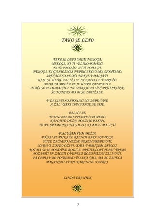 TAKO JE LEPO
TAKO JE LEPO IMETI NEKOGA,
NEKOGA, KI TI VELIKO POMENI,
KI TE POSLUŠA IN TI POMAGA.
NEKOGA, KI GA SPOZNAŠ NEPRIČAKOVANO, SPONTANO.
SREČALE SO SE OČI, NEKJE V DALJAVI,
KI SO SE HITRO ZBLIŢALE IN ZAPLELE V MREŢO.
TODA TA MREŢA SE JE HITRO RAZPLETLA
IN OČI SO SE ODDALJILE NE MORAJO PA VEČ PRITI SKUPAJ,
ŠE MANJ PA DA BI SE ZBLIŢALE.
V DALJAVI SO SPOMINI NA LEPE ČASE,
A ŢAL VSAKI DAN SONCE NE SIJE.
OBLAČI SE,
TEMNI OBLAKI PREKRIVAJO NEBO,
KAPLJICE DEŢJA POLZIJO PO ŠIPI,
TO ME SPOMIONJA NA SOLZO, KI POLZI PO LICU.
POSLUŠAM ŠUM DEŢJA,
POČASI SE PRIKAŢE RAZNIH BARV MAVRICA,
PTICE ZAČNEJO NEŢNO PESEM PREPEVATI,
NARAVA ZOPED OŢIVI, TODA V DRUGEM SMISLU,
KOT DA SE JE PONOVNO RODILA. PRETEKLOST JE PAČ TREBA
POZABITI IN ZAČETI OVENELO ROŢO NAZAJ ZALIVATI,
PA ČEPRAV BO POTREBNO VELIKO ČASA, DA BO ZAČELA
POGANJATI SVOJE KORENINE NAPREJ.
LINDA URANJEK
7
 