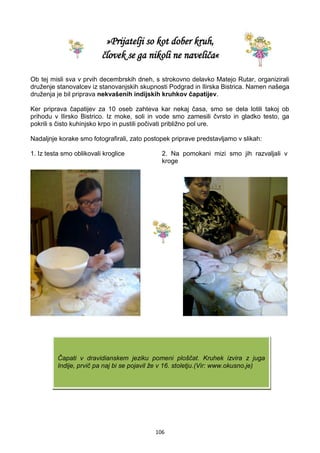 106
»Prijatelji so kot dober kruh,
človek se ga nikoli ne naveliča«
Ob tej misli sva v prvih decembrskih dneh, s strokovno delavko Matejo Rutar, organizirali
druženje stanovalcev iz stanovanjskih skupnosti Podgrad in Ilirska Bistrica. Namen našega
druženja je bil priprava nekvašenih indijskih kruhkov čapatijev.
Ker priprava čapatijev za 10 oseb zahteva kar nekaj časa, smo se dela lotili takoj ob
prihodu v Ilirsko Bistrico. Iz moke, soli in vode smo zamesili čvrsto in gladko testo, ga
pokrili s čisto kuhinjsko krpo in pustili počivati približno pol ure.
Nadaljnje korake smo fotografirali, zato postopek priprave predstavljamo v slikah:
1. Iz testa smo oblikovali kroglice 2. Na pomokani mizi smo jih razvaljali v
kroge
Čapati v dravidianskem jeziku pomeni ploščat. Kruhek izvira z juga
Indije, prvič pa naj bi se pojavil že v 16. stoletju.(Vir: www.okusno.je)
 