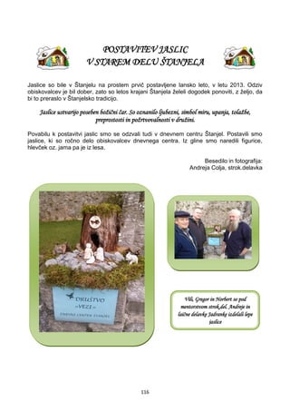 116
POSTAVITEV JASLIC
V STAREM DELU ŠTANJELA
Jaslice so bile v Štanjelu na prostem prvič postavljene lansko leto, v letu 2013. Odziv
obiskovalcev je bil dober, zato so letos krajani Štanjela želeli dogodek ponoviti, z željo, da
bi to preraslo v Štanjelsko tradicijo.
Jaslice ustvarijo poseben božični čar. So oznanilo ljubezni, simbol miru, upanja, tolažbe,
preprostosti in požrtvovalnosti v družini.
Povabilu k postavitvi jaslic smo se odzvali tudi v dnevnem centru Štanjel. Postavili smo
jaslice, ki so ročno delo obiskovalcev dnevnega centra. Iz gline smo naredili figurice,
hlevček oz. jama pa je iz lesa.
Besedilo in fotografija:
Andreja Colja, strok.delavka
Vili, Gregor in Norbert so pod
mentorstvom strok.del. Andreje in
laične delavke Jadranke izdelali lepe
jaslice
 
