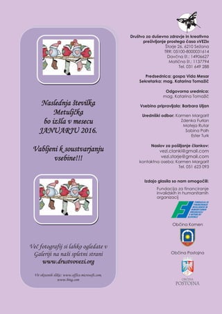 Naslednja številka
Metuljčka
bo izšla v mesecu
JANUARJU 2016.
Vabljeni k soustvarjanju
vsebine!!!
Več fotografij si lahko ogledate v
Galeriji na naši spletni strani
www.drustvovezi.org
Vir okrasnih slikic: www.office.microsoft.com,
www.bing.com
Društvo za duševno zdravje in kreativno
preživljanje prostega časa »VEZI«
Štorje 26, 6210 Sežana
TRR: 05100-8000031614
Davčna št.: 14906627
Matična št.: 1137794
Tel. 031 649 288
Predsednica: gospa Vida Mesar
Sekretarka: mag. Katarina Tomažič
Odgovorna urednica:
mag. Katarina Tomažič
Vsebino pripravljala: Barbara Uljan
Uredniški odbor: Karmen Margarit
Zdenka Furlan
Mateja Rutar
Sabina Polh
Ester Turk
Naslov za pošiljanje člankov:
vezi.clanki@gmail.com
vezi.storje@gmail.com
kontaktna oseba: Karmen Margarit,
Tel. 051 623 093
Izdajo glasila so nam omogočili:
Naslednja številka
Metuljčka
bo izšla v mesecu
JANUARJU 2016.
Vabljeni k soustvarjanju
vsebine!!!
Več fotografij si lahko ogledate v
Galeriji na naši spletni strani
www.drustvovezi.org
Vir okrasnih slikic: www.office.microsoft.com,
www.bing.com
Društvo za duševno zdravje in kreativno
preživljanje prostega časa »VEZI«
Štorje 26, 6210 Sežana
TRR: 05100-8000031614
Davčna št.: 14906627
Matična št.: 1137794
Tel. 031 649 288
Predsednica: gospa Vida Mesar
Sekretarka: mag. Katarina Tomažič
Odgovorna urednica:
mag. Katarina Tomažič
Vsebino pripravljala: Barbara Uljan
Uredniški odbor: Karmen Margarit
Zdenka Furlan
Mateja Rutar
Sabina Polh
Ester Turk
Naslov za pošiljanje člankov:
vezi.clanki@gmail.com
vezi.storje@gmail.com
kontaktna oseba: Karmen Margarit
Tel. 051 623 093
Izdajo glasila so nam omogočili:
Izdajo glasila so nam omogočili:
	 Fundacija za financiranje
	 invalidskih in humanitarnih
	 organizacij
	 		 Občina Komen
	 	            Občina Postojna
 