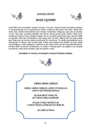 16
ALENKA ŠMIDT
MOJA ZGODBA
Leta 2002 sem se poročila, vendar ta korak ni bil pravi. Zaradi preveč raznolikih značajev
in nerazumevanja sva se sporazumno ločila. Ločitev je bila zame hud stres. Moža sem
imela rada. Zaradi hude bolečine sem morala v bolnišnico v Begunje, kjer sem se zdravila
14 dni, nato sem na lastno odločitev šla domov. Doma je bilo hudo. Nisem imela moči.
Ležala sem večino dneva. Dolgo je trajalo, da so me starši pripravili do tega, da sem odšla
na sprehod. Bila sem prestrašena, kajti vsega sem se bala. Najbolj sem se bala srečati
ljudi. Bala sem se zvonca, kadar je pozvonilo pri nas doma. To stanje prestrašenosti se je
stopnjevalo. Iz dneva v dan je bilo hujše. Potem sem nekega dne pristala, da bom ostala
na zdravljenju v bolnici Begunje. Potrebno je bilo veliko časa, da sem zapustila bolnišnico.
Od leta 2007 se zdravim ambulantno, na vsake 3 mesece grem na pregled in po recepte
za zdravila. Imam pravo terapijo, zato se počutim v redu.
Zahvaljujem se vsem,ki so mi pomagali na moji poti k lepšemu življenju.
URŠKA, URŠKA, URŠKICA
URŠKA, URŠKA URŠKICA, LEPA SI TI DEKLICA.
LEPA SI KOT MAJSKA ROŽICA.
KO SEM PRVIČ VIDEL TE,
SE V MENI STRLO KAMENJE.
IN KAJ IZ TEGA NASTALO JE,
V MENI VEČNA LJUBEZEN DO TEBE JE.
Jure Jaklič, SS Divača
 
