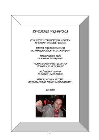 18
ŽIVLJENJE V SS DIVAČA
ŽIVLJENJE V STANOVANJSKI V DIVAČI,
JE KAKOR V NAJLEPŠI PALAČI.
VALTER NAŠ RAD KOLESARI
IN SVOJEGA MAČKA VEDNO NAHRANI.
MAKS POTIČKE PEČE
IN NOBENE NE PREPEČE.
VLADO KAMEN BRUSI CELI DAN
IN POTEM JE VES ZASPAN.
NAŠ PRIJATELJ NERI,
JE DOBRE VOLJE ZMERI.
JURE RIME NAM SESTAVI,
ZATO ŽELIMO GA NA NOVOLETNI ZABAVI .
Jure Jaklič
 