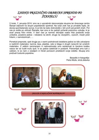 22
ZADNJI PRAZNIČNO OBARVAN SPREHOD PO
ŠTANJELU
V torek, 7. januarja 2014, smo se z uporabniki stanovanjske skupine ter dnevnega centra
Štanjel odpravili na skupni popoldanski sprehod. Na svež zrak nas je privabilo toplo, že
skoraj spomladansko sonce, ki je bilo še kako dobrodošlo v teh prvih januarskih dneh. Pot
nas je vodila po uličicah Štanjela, kjer smo si še zadnjič pričarali praznično vzdušje, ki je
sicer precej hitro minilo. V stari vasi je namreč skorajda vsaka hiša postavila svoje
unikatne, posebne jaslice - nekatere na oknih, druge na »borjačih«, vozovih, mizah pred
hišami, v samokolnicah, …
Ponekod preproste, spet drugje pa z vsemi podrobnosti dodelane jaslice so bile ustvarjene
iz različnih materialov: kamna, lesa, plastike, celo iz blaga in drugih naravnih ter umetnih
materialov. Z velikim zanimanjem in radovednostjo smo raziskovali to čarobno kraško
vasico ter se čudili trudu ljudi, ki so jaslice izdelovali in postavili. Pokramljali smo tudi z
vaščani, ki so nam z veseljem in hkrati ponosom predstavili svoje izdelke. Skupaj smo
preživeli čudovito popoldne.
Besedilo in fotografije:
Petra Može, strok.delavka
JASLICE IZ RAZLIČNIH MATERIALOV
 