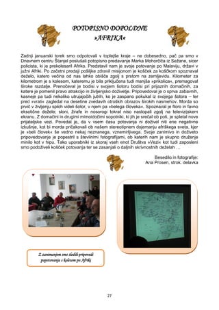 27
POTOPISNO DOPOLDNE
»AFRIKA«
Zadnji januarski torek smo odpotovali v toplejše kraje – ne dobesedno, pač pa smo v
Dnevnem centru Štanjel poslušali potopisno predavanje Marka Mohorčiča iz Sežane, sicer
policista, ki je prekolesaril Afriko. Predstavil nam je svoje potovanje po Malaviju, državi v
južni Afriki. Po začetni predaji pošiljke zdravil misijonom je košček za koščkom spoznaval
deželo, katero večina od nas lahko obišče zgolj s prstom na zemljevidu. Kilometer za
kilometrom je s kolesom, kateremu je bila priključena tudi manjša »prikolica«, premagoval
široke razdalje. Prenočeval je bodisi v svojem šotoru bodisi pri prijaznih domačinih, za
katere je pomenil pravo atrakcijo in življenjsko doživetje. Pripovedoval je o sprva zabavnih,
kasneje pa tudi nekoliko utrujajočih jutrih, ko je zaspano pokukal iz svojega šotora – ter
pred »vrati« zagledal na desetine zvedavih otroških obrazov širokih nasmehov. Morda so
prvič v življenju sploh videli šotor, v njem pa »belega človeka«. Spoznaval je floro in favno
eksotične dežele; sloni, žirafe in nosorogi tokrat niso nastopali zgolj na televizijskem
ekranu. Z domačini in drugimi mimoidočimi sopotniki, ki jih je srečal ob poti, je spletal nove
prijateljske vezi. Povedal je, da v vsem času potovanja ni doživel niti ene negativne
izkušnje, kot bi morda pričakovali ob našem stereotipnem dojemanju afriškega sveta, kjer
je »beli človek« še vedno nekaj neznanega, vznemirljivega. Svoje zanimivo in doživeto
pripovedovanje je popestril s številnimi fotografijami, ob katerih nam je skupno druženje
minilo kot v hipu. Tako uporabniki iz skoraj vseh enot Društva »Vezi« kot tudi zaposleni
smo podoživeli košček potovanja ter se zasanjali o daljnih skrivnostnih deželah …
Besedilo in fotografije:
Ana Prosen, strok. delavka
Z zanimanjem smo sledili pripovedi
popotovanja s kolesom po Afriki
 
