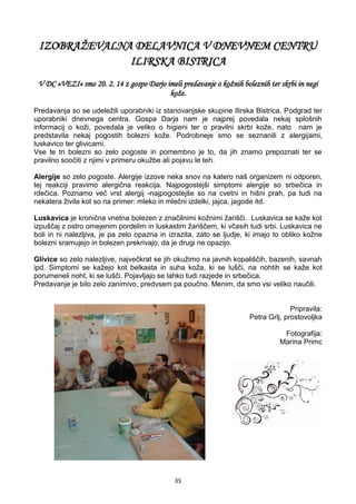 35
IZOBRAŽEVALNA DELAVNICA V DNEVNEM CENTRU
ILIRSKA BISTRICA
V DC »VEZI« smo 20. 2. 14 z gospo Darjo imeli predavanje o kožnih boleznih ter skrbi in negi
kože.
Predavanja so se udeležili uporabniki iz stanovanjske skupine Ilirska Bistrica, Podgrad ter
uporabniki dnevnega centra. Gospa Darja nam je najprej povedala nekaj splošnih
informacij o koži, povedala je veliko o higieni ter o pravilni skrbi kože, nato nam je
predstavila nekaj pogostih bolezni kože. Podrobneje smo se seznanili z alergijami,
luskavico ter glivicami.
Vse te tri bolezni so zelo pogoste in pomembno je to, da jih znamo prepoznati ter se
pravilno soočiti z njimi v primeru okužbe ali pojavu le teh.
Alergije so zelo pogoste. Alergije izzove neka snov na katero naš organizem ni odporen,
tej reakciji pravimo alergična reakcija. Najpogostejši simptomi alergije so srbečica in
rdečica. Poznamo več vrst alergij -najpogostejše so na cvetni in hišni prah, pa tudi na
nekatera živila kot so na primer: mleko in mlečni izdelki, jajca, jagode itd.
Luskavica je kronična vnetna bolezen z značilnimi kožnimi žarišči. Luskavica se kaže kot
izpuščaj z ostro omejenim pordelim in luskastim žariščem, ki včasih tudi srbi. Luskavica ne
boli in ni nalezljiva, je pa zelo opazna in izrazita, zato se ljudje, ki imajo to obliko kožne
bolezni sramujejo in bolezen prekrivajo, da je drugi ne opazijo.
Glivice so zelo nalezljive, največkrat se jih okužimo na javnih kopališčih, bazenih, savnah
ipd. Simptomi se kažejo kot belkasta in suha koža, ki se lušči, na nohtih se kaže kot
porumeneli noht, ki se lušči. Pojavljajo se lahko tudi razjede in srbečica.
Predavanje je bilo zelo zanimivo, predvsem pa poučno. Menim, da smo vsi veliko naučili.
Pripravila:
Petra Grlj, prostovoljka
Fotografija:
Marina Primc
 