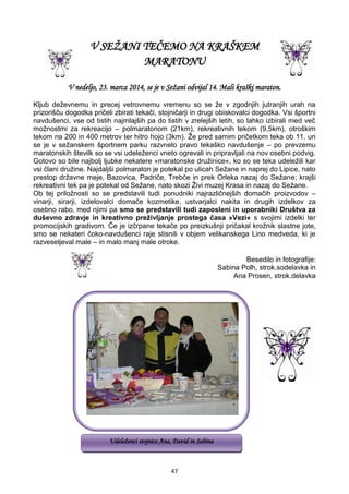 47
V SEŽANI TEČEMO NA KRAŠKEM
MARATONU
V nedeljo, 23. marca 2014, se je v Sežani odvijal 14. Mali kraški maraton.
Kljub deževnemu in precej vetrovnemu vremenu so se že v zgodnjih jutranjih urah na
prizorišču dogodka pričeli zbirati tekači, stojničarji in drugi obiskovalci dogodka. Vsi športni
navdušenci, vse od tistih najmlajših pa do tistih v zrelejših letih, so lahko izbirali med več
možnostmi za rekreacijo – polmaratonom (21km), rekreativnih tekom (9,5km), otroškim
tekom na 200 in 400 metrov ter hitro hojo (3km). Že pred samim pričetkom teka ob 11. uri
se je v sežanskem športnem parku razvnelo pravo tekaško navdušenje – po prevzemu
maratonskih številk so se vsi udeleženci vneto ogrevali in pripravljali na nov osebni podvig.
Gotovo so bile najbolj ljubke nekatere »maratonske družinice«, ko so se teka udeležili kar
vsi člani družine. Najdaljši polmaraton je potekal po ulicah Sežane in naprej do Lipice, nato
prestop državne meje, Bazovica, Padriče, Trebče in prek Orleka nazaj do Sežane; krajši
rekreativni tek pa je potekal od Sežane, nato skozi Živi muzej Krasa in nazaj do Sežane.
Ob tej priložnosti so se predstavili tudi ponudniki najrazličnejših domačih proizvodov –
vinarji, sirarji, izdelovalci domače kozmetike, ustvarjalci nakita in drugih izdelkov za
osebno rabo, med njimi pa smo se predstavili tudi zaposleni in uporabniki Društva za
duševno zdravje in kreativno preživljanje prostega časa »Vezi« s svojimi izdelki ter
promocijskih gradivom. Če je izčrpane tekače po preizkušnji pričakal krožnik slastne jote,
smo se nekateri čoko-navdušenci raje stisnili v objem velikanskega Lino medveda, ki je
razveseljeval male – in malo manj male otroke.
Besedilo in fotografije:
Sabina Polh, strok.sodelavka in
Ana Prosen, strok.delavka
Udeleženci stojnice Ana, David in Sabina
 